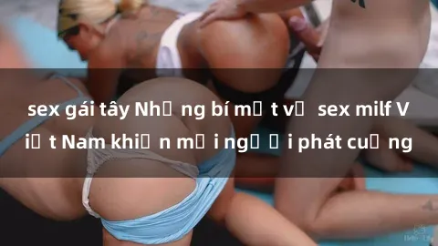 sex gái tây Những bí mật về sex milf Việt Nam khiến mọi người phát cuồng