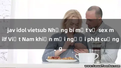 jav idol vietsub Những bí mật về sex milf Việt Nam khiến mọi người phát cuồng