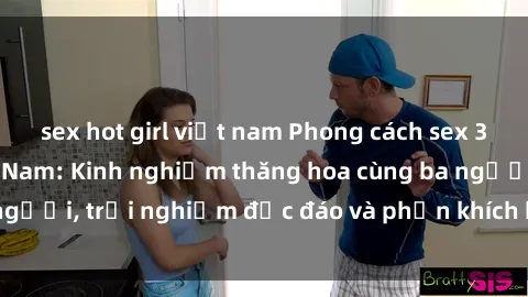 sex hot girl việt nam Phong cách sex 3P độc đáo tại Việt Nam: Kinh nghiệm thăng hoa cùng ba người, trải nghiệm độc đáo và phấn khích không thể bỏ lỡ!