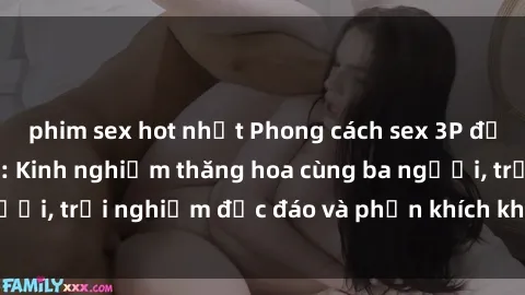 phim sex hot nhất Phong cách sex 3P độc đáo tại Việt Nam: Kinh nghiệm thăng hoa cùng ba người, trải nghiệm độc đáo và phấn khích không thể bỏ lỡ!
