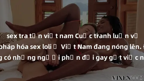 sex tra tấn việt nam Cuộc tranh luận về việc có nên hợp pháp hóa sex loli ở Việt Nam đang nóng lên. Đồng thời, cũng có những người phản đối gay gắt việc này vì lo ngại về tác động tiêu cực lên trẻ em 