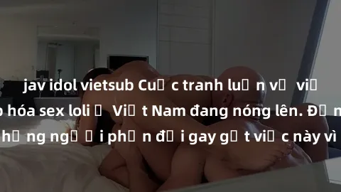 jav idol vietsub Cuộc tranh luận về việc có nên hợp pháp hóa sex loli ở Việt Nam đang nóng lên. Đồng thời, cũng có những người phản đối gay gắt việc này vì lo ngại về tác động tiêu cực lên trẻ em và x