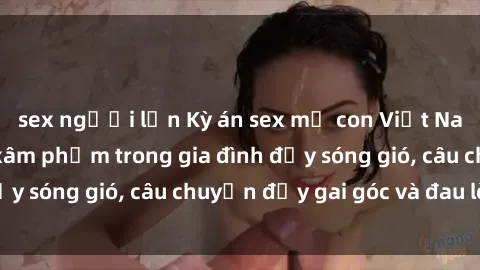 sex người lớn Kỳ án sex mẹ con Việt Nam: Sự sở hữu và xâm phạm trong gia đình đầy sóng gió, câu chuyện đầy gai góc và đau lòng.