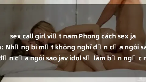 sex call girl việt nam Phong cách sex jav idol siêu hấp dẫn: Những bí mật không nghĩ đến của ngôi sao jav idol sẽ làm bạn ngạc nhiên!