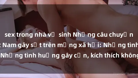 sex trong nhà vệ sinh Những câu chuyện sex sinh viên Việt Nam gây sốt trên mạng xã hội: Những tình huống gây cấn, kích thích không thể bỏ qua