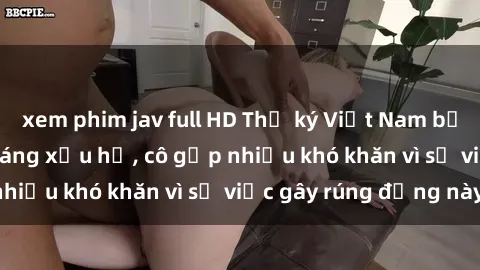 xem phim jav full HD Thư ký Việt Nam bị phát tán clip sex đáng xấu hổ, cô gặp nhiều khó khăn vì sự việc gây rúng động này.
