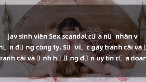 jav sinh viên Sex scandal của nữ nhân viên văn phòng gây chấn động công ty. Sự việc gây tranh cãi và ảnh hưởng đến uy tín của doanh nghiệp.