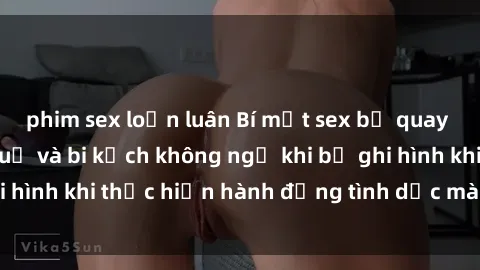 phim sex loạn luân Bí mật sex bị quay lén: Những hậu quả và bi kịch không ngờ khi bị ghi hình khi thực hiện hành động tình dục mà không biết.