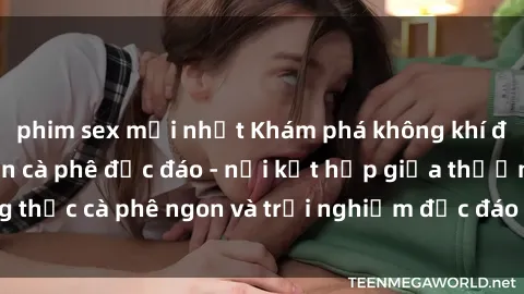 phim sex mới nhất Khám phá không khí độc đáo tại sex quán cà phê độc đáo - nơi kết hợp giữa thưởng thức cà phê ngon và trải nghiệm độc đáo của không gian sex shop.