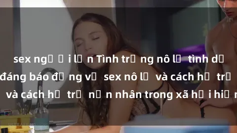 sex người lớn Tình trạng nô lệ tình dục: Những thực tế đáng báo động về sex nô lệ và cách hỗ trợ nạn nhân trong xã hội hiện nay