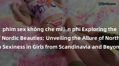 phim sex không che miễn phí Exploring the Sensual Charms of Nordic Beauties: Unveiling the Allure of Northern European Sexiness in Girls from Scandinavia and Beyond. Discover the Seductive Secrets of
