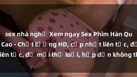 sex nhà nghỉ Xem ngay Sex Phim Hàn Quốc Vietsub Đỉnh Cao - Chất lượng HD, cập nhật liên tục, đủ mọi thể loại, hấp dẫn không thể bỏ qua!