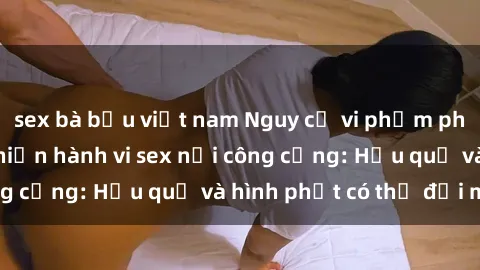sex bà bầu việt nam Nguy cơ vi phạm pháp luật khi thực hiện hành vi sex nơi công cộng: Hậu quả và hình phạt có thể đối mặt