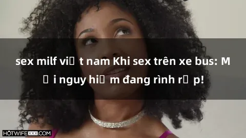 sex milf việt nam Khi sex trên xe bus: Mối nguy hiểm đang rình rập!