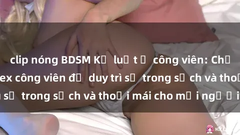 clip nóng BDSM Kỷ luật ở công viên: Chấn chỉnh hành vi sex công viên để duy trì sự trong sạch và thoải mái cho mọi người.