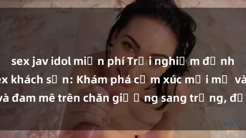 sex jav idol miễn phí Trải nghiệm đỉnh cao tình yêu tại sex khách sạn: Khám phá cảm xúc mới mẻ và đam mê trên chăn giường sang trọng, độc đáo, không giới hạn.