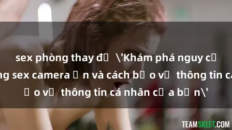 sex phòng thay đồ 'Khám phá nguy cơ của việc sử dụng sex camera ẩn và cách bảo vệ thông tin cá nhân của bạn'