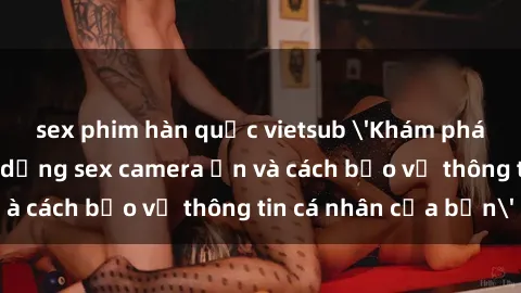 sex phim hàn quốc vietsub 'Khám phá nguy cơ của việc sử dụng sex camera ẩn và cách bảo vệ thông tin cá nhân của bạn'