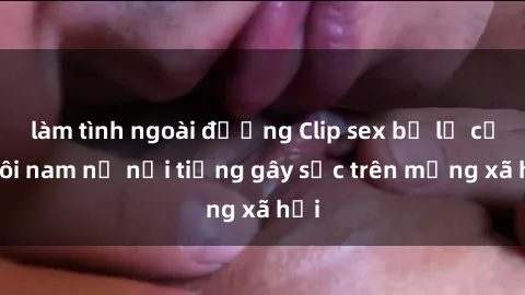 làm tình ngoài đường Clip sex bị lộ của đôi nam nữ nổi tiếng gây sốc trên mạng xã hội