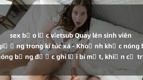 sex bạo lực vietsub Quay lén sinh viên làm tình ngay trên giường trong kí túc xá - Khoảnh khắc nóng bỏng được ghi lại bí mật, khiến cả trường học xôn xao.