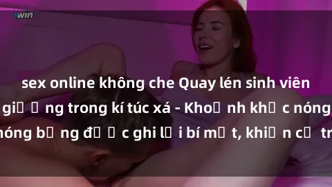 sex online không che Quay lén sinh viên làm tình ngay trên giường trong kí túc xá - Khoảnh khắc nóng bỏng được ghi lại bí mật, khiến cả trường học xôn xao.