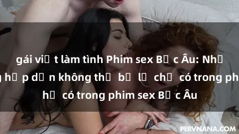 gái việt làm tình Phim sex Bắc Âu: Những cảnh nóng hấp dẫn không thể bỏ lỡ chỉ có trong phim sex Bắc Âu