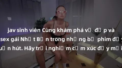 jav sinh viên Cùng khám phá vẻ đẹp và sức gợi cảm của sex gái Nhật Bản trong những bộ phim đầy nghệ thuật và cuốn hút. Hãy trải nghiệm cảm xúc đầy mới mẻ và sống động từ những cảnh quay tinh tế và quy