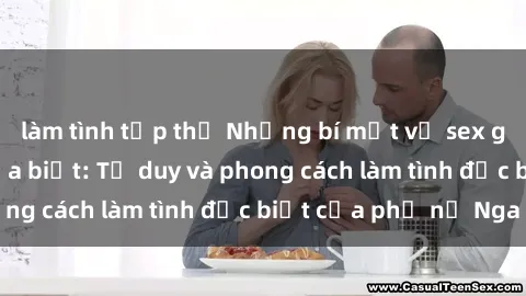 làm tình tập thể Những bí mật về sex gái Nga mà bạn chưa biết: Tư duy và phong cách làm tình đặc biệt của phụ nữ Nga