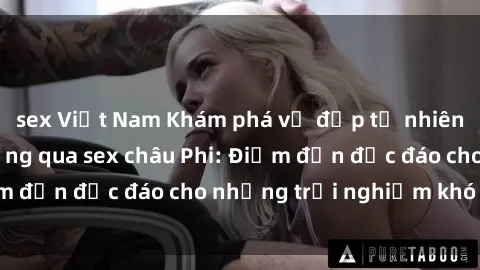 sex Việt Nam Khám phá vẻ đẹp tự nhiên và văn hóa đa dạng qua sex châu Phi: Điểm đến độc đáo cho những trải nghiệm khó quên