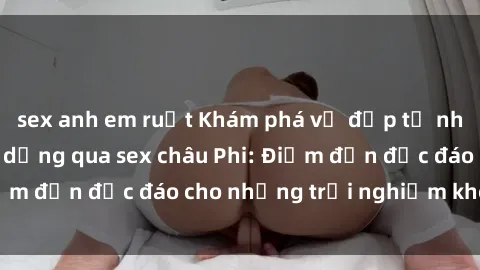 sex anh em ruột Khám phá vẻ đẹp tự nhiên và văn hóa đa dạng qua sex châu Phi: Điểm đến độc đáo cho những trải nghiệm khó quên