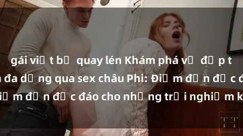 gái việt bị quay lén Khám phá vẻ đẹp tự nhiên và văn hóa đa dạng qua sex châu Phi: Điểm đến độc đáo cho những trải nghiệm khó quên