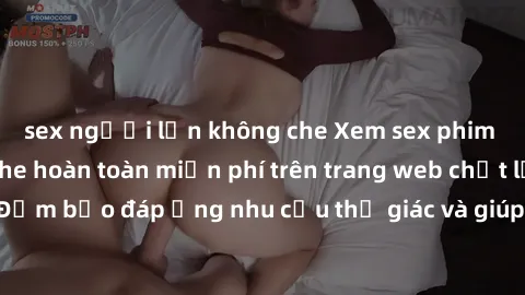 sex người lớn không che Xem sex phim Việt Nam không che hoàn toàn miễn phí trên trang web chất lượng cao. Đảm bảo đáp ứng nhu cầu thị giác và giúp thỏa mãn mong muốn của bạn.