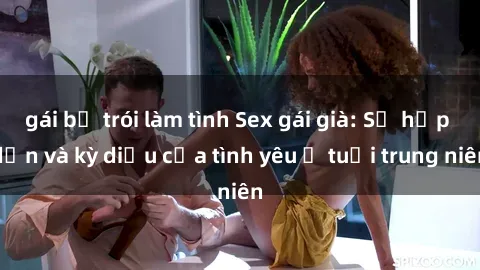 gái bị trói làm tình Sex gái già: Sự hấp dẫn và kỳ diệu của tình yêu ở tuổi trung niên