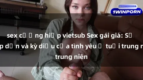 sex cưỡng hiếp vietsub Sex gái già: Sự hấp dẫn và kỳ diệu của tình yêu ở tuổi trung niên
