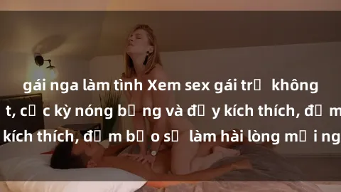 gái nga làm tình Xem sex gái trẻ không che hấp dẫn nhất, cực kỳ nóng bỏng và đầy kích thích, đảm bảo sẽ làm hài lòng mọi người!