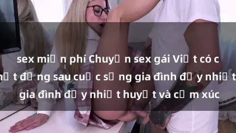sex miễn phí Chuyện sex gái Việt có chồng: Những bí mật đằng sau cuộc sống gia đình đầy nhiệt huyết và cảm xúc