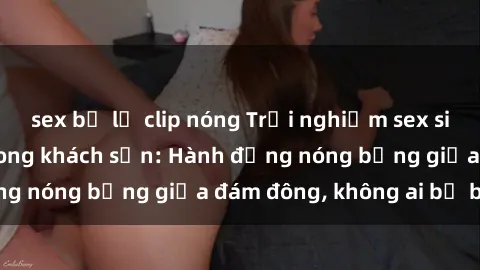 sex bị lộ clip nóng Trải nghiệm sex sinh viên sôi động trong khách sạn: Hành động nóng bỏng giữa đám đông, không ai bị bỏ lỡ
