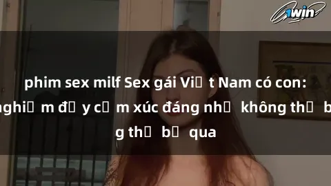 phim sex milf Sex gái Việt Nam có con: Trải nghiệm đầy cảm xúc đáng nhớ không thể bỏ qua