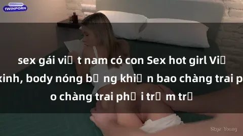 sex gái việt nam có con Sex hot girl Việt Nam: Mặt xinh, body nóng bỏng khiến bao chàng trai phải trầm trồ