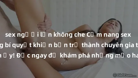 sex người lớn không che Cẩm nang sex không che: Những bí quyết khiến bạn trở thành chuyên gia trong chuyện ấy! Đọc ngay để khám phá những mẹo hay và bí quyết tình dục không che.