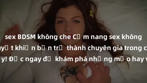 sex BDSM không che Cẩm nang sex không che: Những bí quyết khiến bạn trở thành chuyên gia trong chuyện ấy! Đọc ngay để khám phá những mẹo hay và bí quyết tình dục không che.