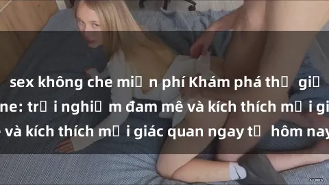 sex không che miễn phí Khám phá thế giới mới của sex online: trải nghiệm đam mê và kích thích mọi giác quan ngay từ hôm nay!