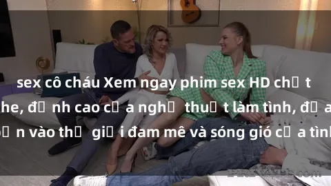 sex cô cháu Xem ngay phim sex HD chất lượng cao không che, đỉnh cao của nghệ thuật làm tình, đưa bạn vào thế giới đam mê và sóng gió của tình yêu không giới hạn.