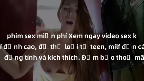 phim sex miễn phí Xem ngay video sex không che miễn phí đỉnh cao, đủ thể loại từ teen, milf đến các cảnh quan hệ đồng tính và kích thích. Đảm bảo thoả mãn mọi khả năng kích thích của bạn!