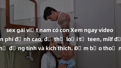 sex gái việt nam có con Xem ngay video sex không che miễn phí đỉnh cao, đủ thể loại từ teen, milf đến các cảnh quan hệ đồng tính và kích thích. Đảm bảo thoả mãn mọi khả năng kích thích của bạn!