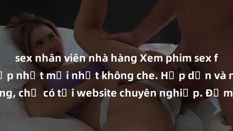 sex nhân viên nhà hàng Xem phim sex full HD đỉnh cao, cập nhật mới nhất không che. Hấp dẫn và nóng bỏng, chỉ có tại website chuyên nghiệp. Đảm bảo sẽ khiến bạn mãn nhãn!