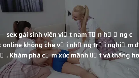 sex gái sinh viên việt nam Tận hưởng cuộc sống tình dục online không che với những trải nghiệm độc đáo và mới lạ. Khám phá cảm xúc mãnh liệt và thăng hoa cùng đối tác tại các trang web chuyên nghiệp.
