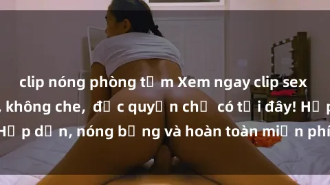 clip nóng phòng tắm Xem ngay clip sex không che cực hot, không che,  độc quyền chỉ có tại đây! Hấp dẫn, nóng bỏng và hoàn toàn miễn phí, không thể bỏ qua!