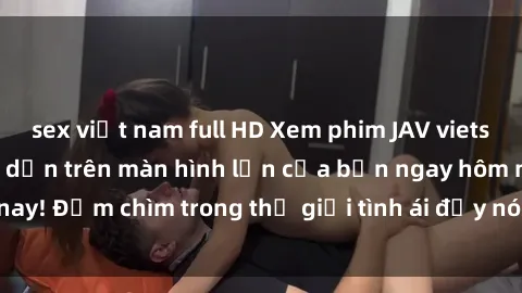 sex việt nam full HD Xem phim JAV vietsub mới nhất và hấp dẫn trên màn hình lớn của bạn ngay hôm nay! Đắm chìm trong thế giới tình ái đầy nóng bỏng và kích thích.