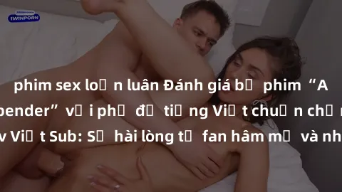 phim sex loạn luân Đánh giá bộ phim “Avatar: The Last Airbender” với phụ đề tiếng Việt chuẩn chỉnh từ nhóm Jav Việt Sub: Sự hài lòng từ fan hâm mộ và những điểm đáng chú ý trong bộ phim.